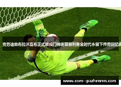 克劳迪奥布拉沃宣布正式退役门神谢幕智利黄金时代永留下传奇回忆